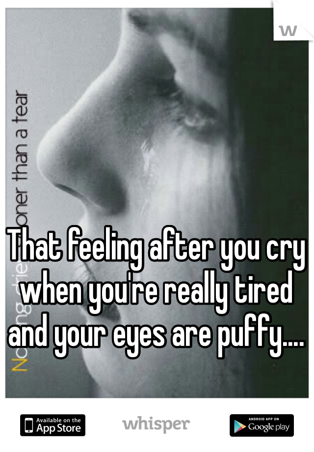 That feeling after you cry when you're really tired and your eyes are puffy....
