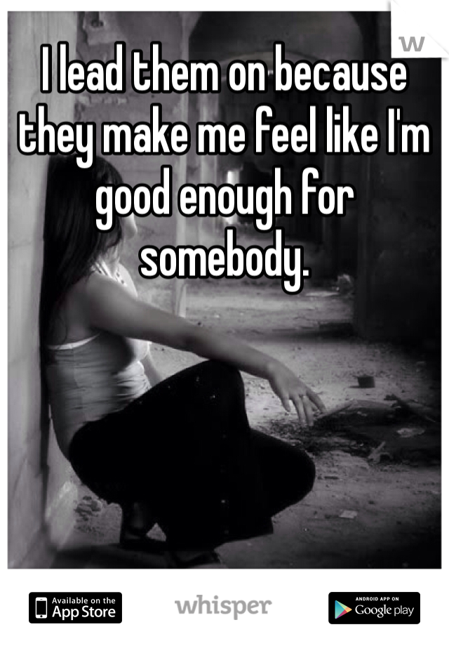 I lead them on because they make me feel like I'm good enough for somebody.