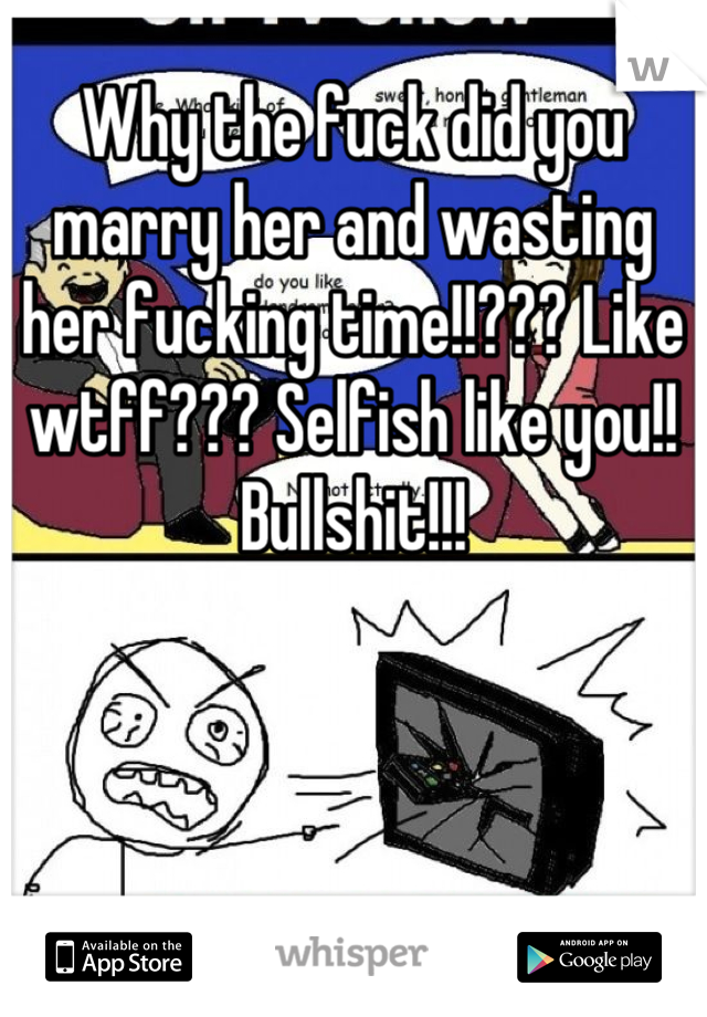 Why the fuck did you marry her and wasting her fucking time!!??? Like wtff??? Selfish like you!! Bullshit!!!