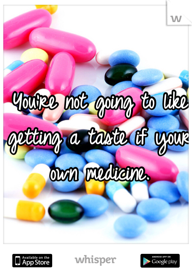 You're not going to like getting a taste if your own medicine. 