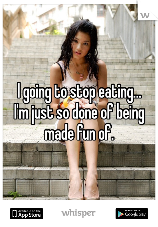 I going to stop eating...
I'm just so done of being made fun of.