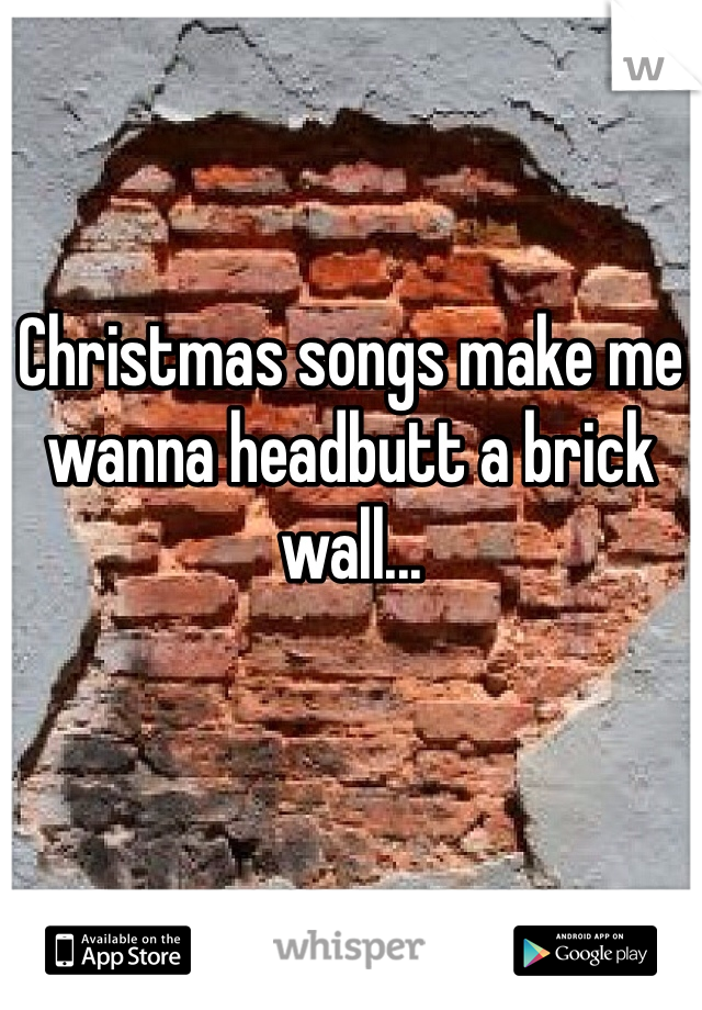 Christmas songs make me wanna headbutt a brick wall... 