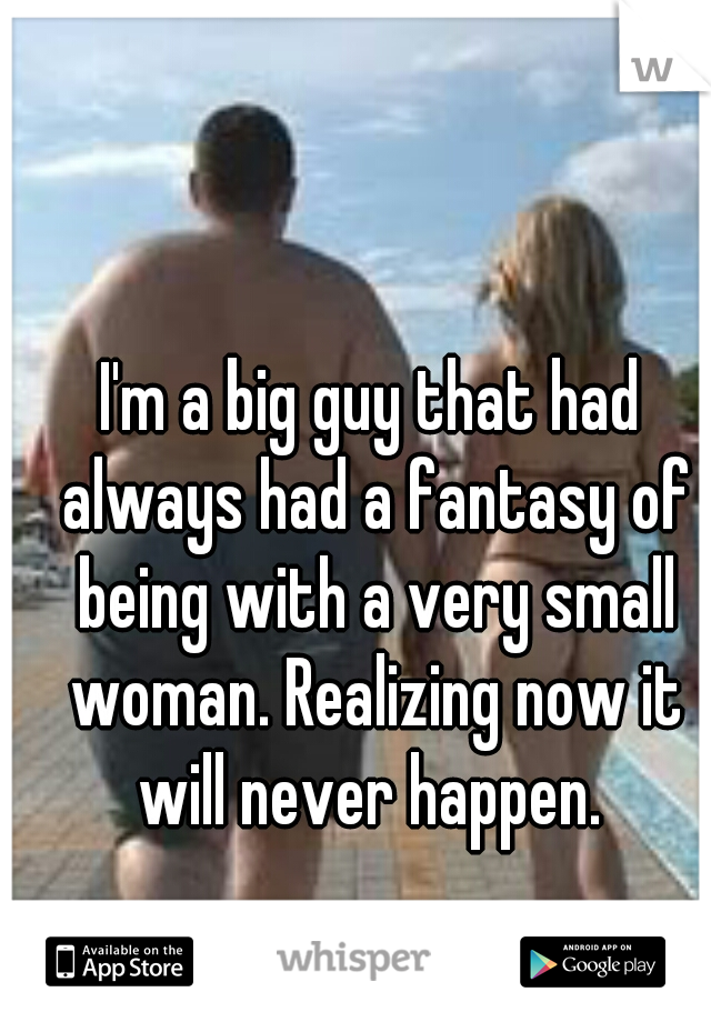 I'm a big guy that had always had a fantasy of being with a very small woman. Realizing now it will never happen. 