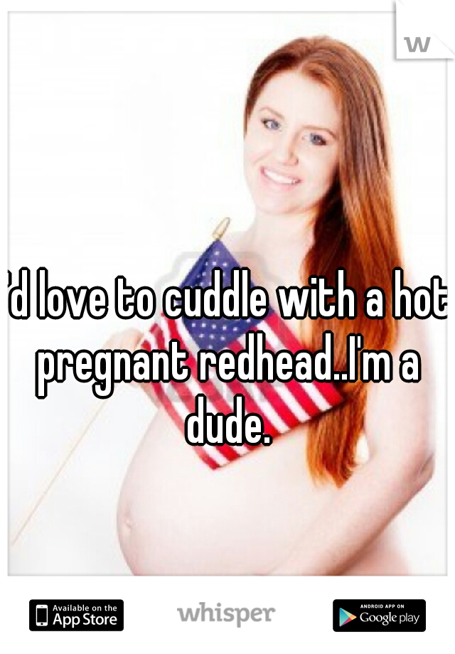 I'd love to cuddle with a hot pregnant redhead..I'm a dude.