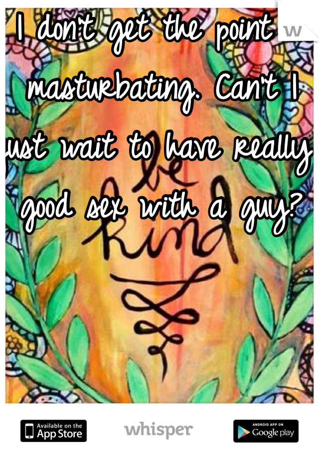 I don't get the point of masturbating. Can't I just wait to have really good sex with a guy?