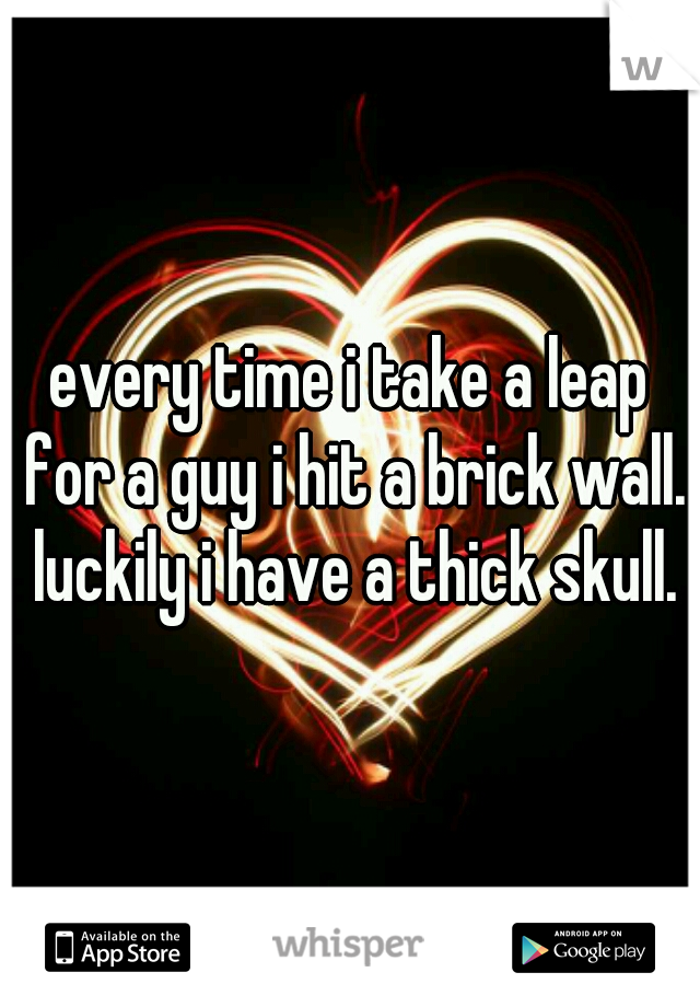 every time i take a leap for a guy i hit a brick wall. luckily i have a thick skull.