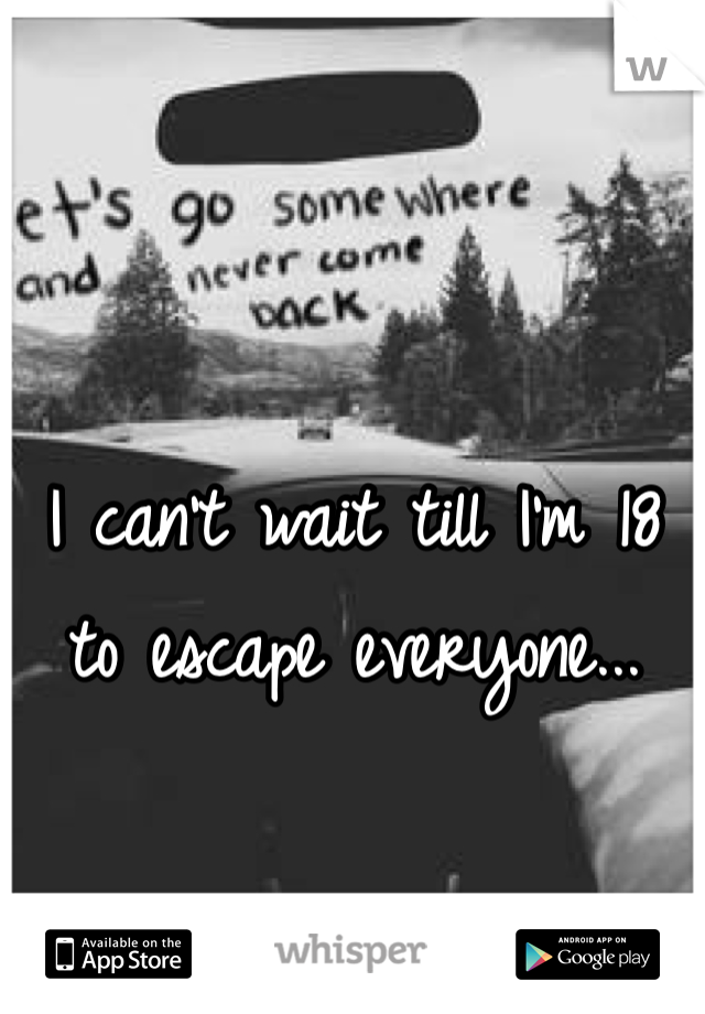 I can't wait till I'm 18  to escape everyone...