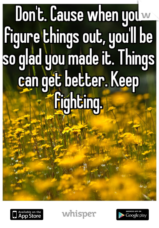 Don't. Cause when you figure things out, you'll be so glad you made it. Things can get better. Keep fighting.