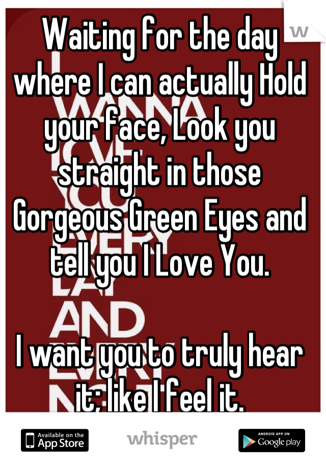 Waiting for the day where I can actually Hold your face, Look you straight in those Gorgeous Green Eyes and tell you I Love You.

I want you to truly hear it; like I feel it.