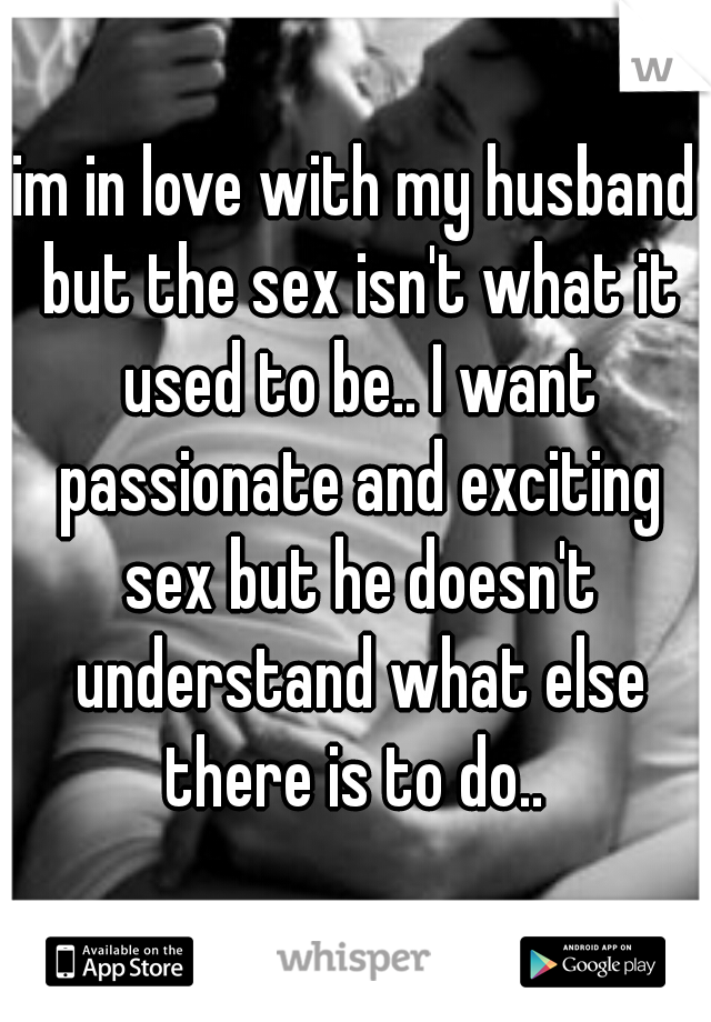 im in love with my husband but the sex isn't what it used to be.. I want passionate and exciting sex but he doesn't understand what else there is to do.. 