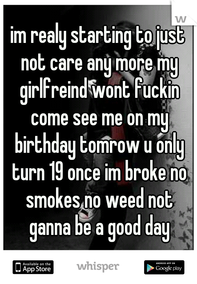 im realy starting to just not care any more my girlfreind wont fuckin come see me on my birthday tomrow u only turn 19 once im broke no smokes no weed not ganna be a good day