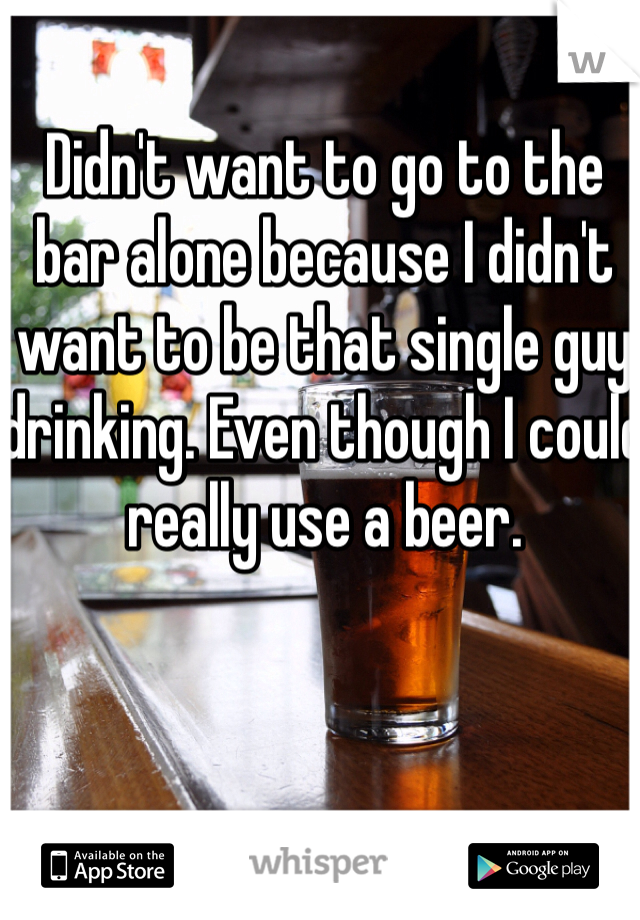 Didn't want to go to the bar alone because I didn't want to be that single guy drinking. Even though I could really use a beer.