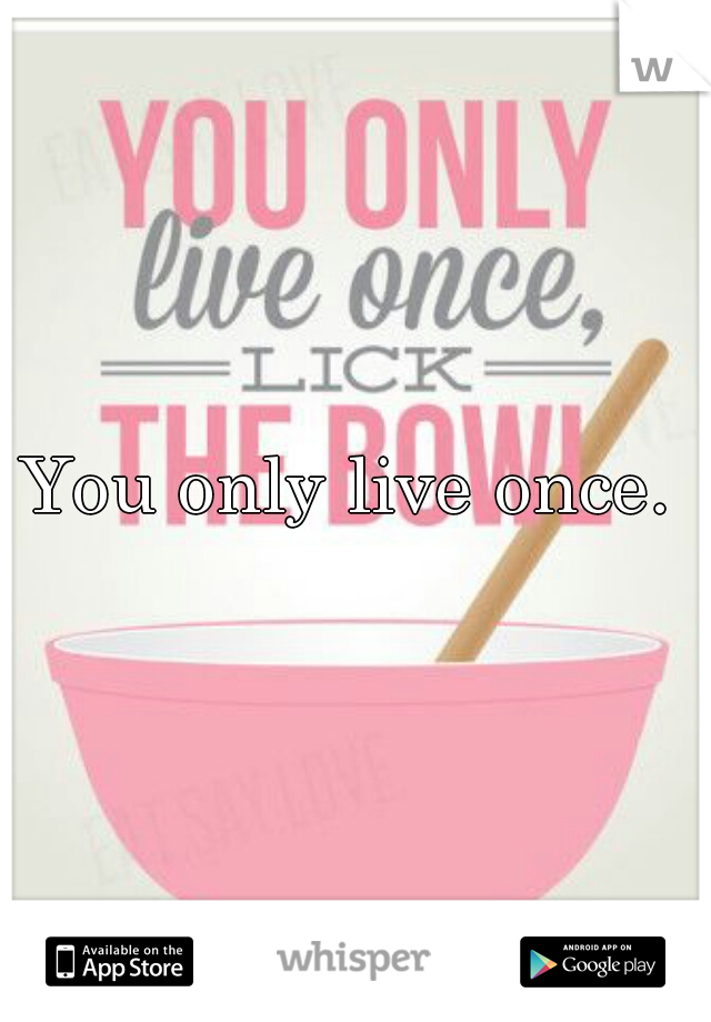 You only live once. 