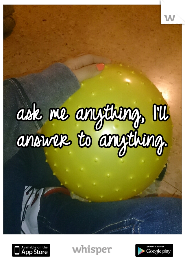 ask me anything, I'll answer to anything. 