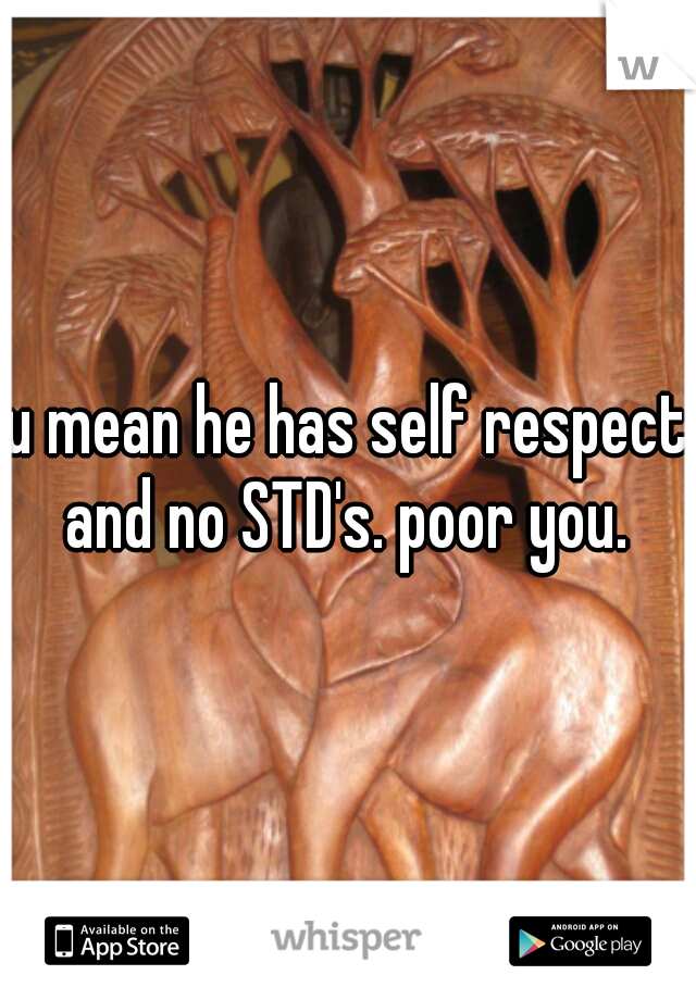u mean he has self respect and no STD's. poor you. 