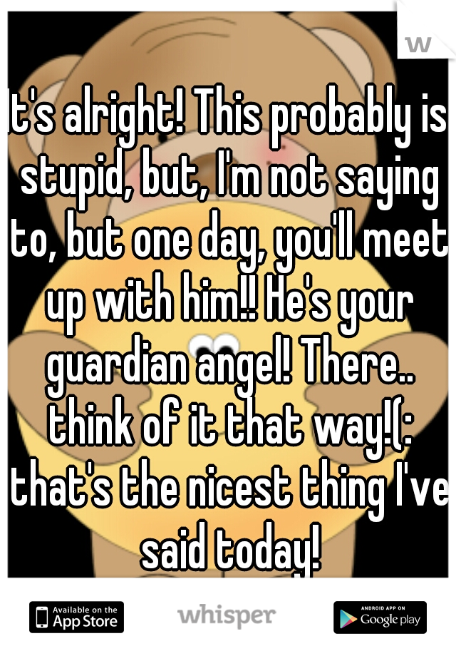 It's alright! This probably is stupid, but, I'm not saying to, but one day, you'll meet up with him!! He's your guardian angel! There.. think of it that way!(: that's the nicest thing I've said today!