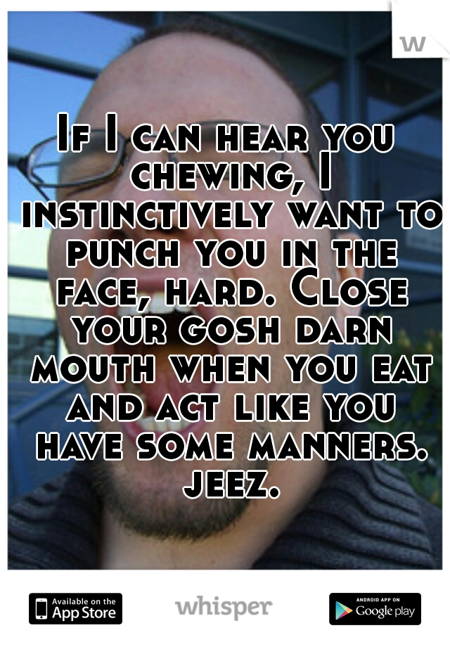 If I can hear you chewing, I instinctively want to punch you in the face, hard. Close your gosh darn mouth when you eat and act like you have some manners. jeez.