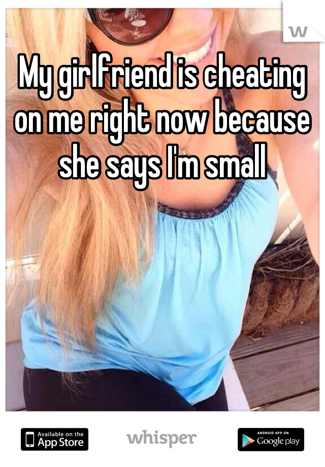 My girlfriend is cheating on me right now because she says I'm small