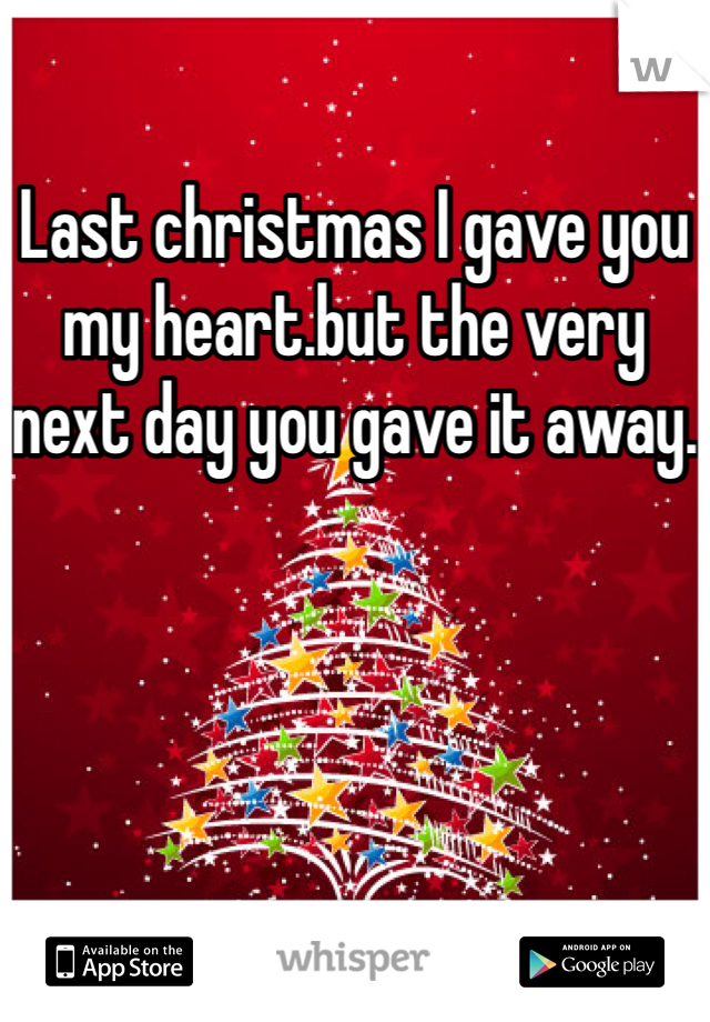 Last christmas I gave you my heart.but the very next day you gave it away.