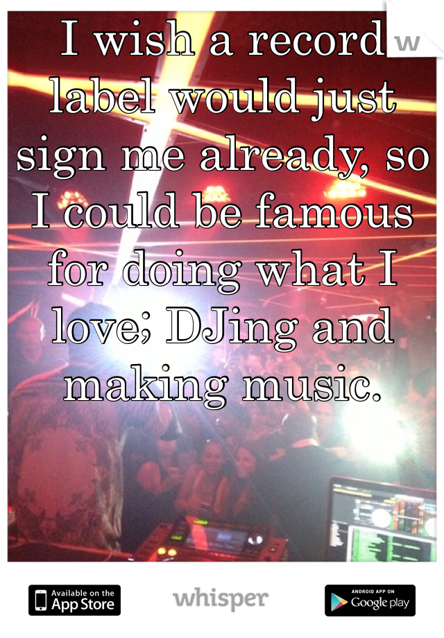 I wish a record label would just sign me already, so I could be famous for doing what I love; DJing and making music.