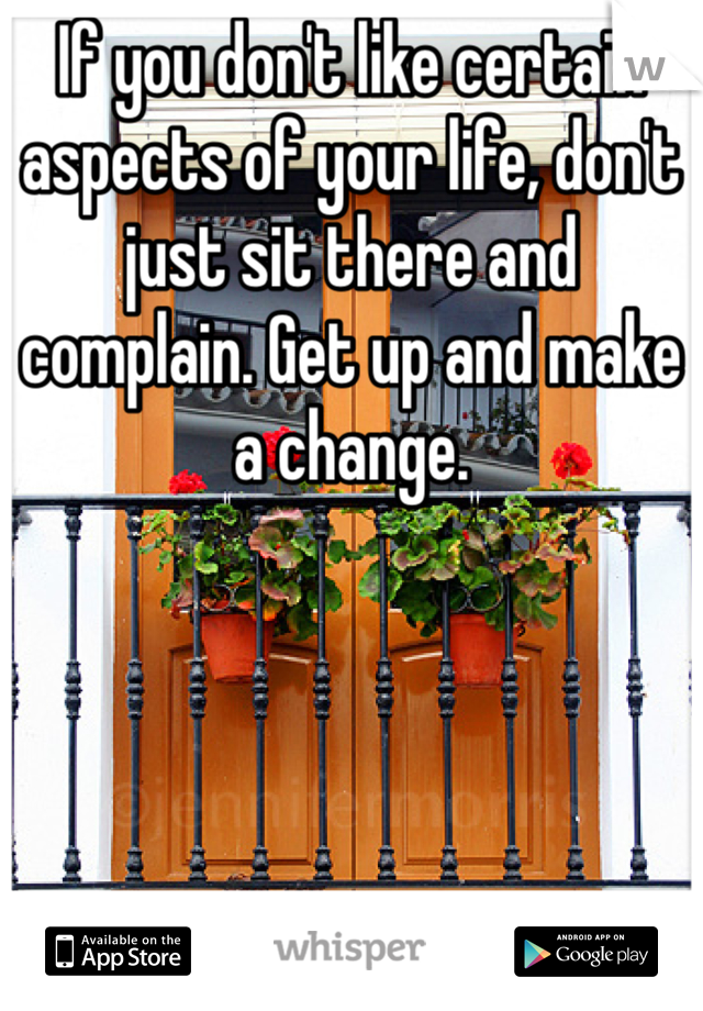 If you don't like certain aspects of your life, don't just sit there and complain. Get up and make a change. 