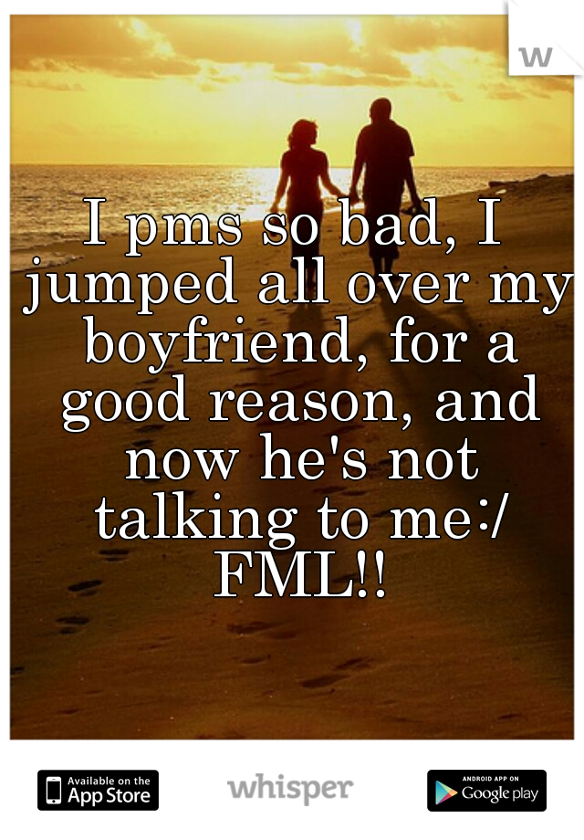 I pms so bad, I jumped all over my boyfriend, for a good reason, and now he's not talking to me:/ FML!!