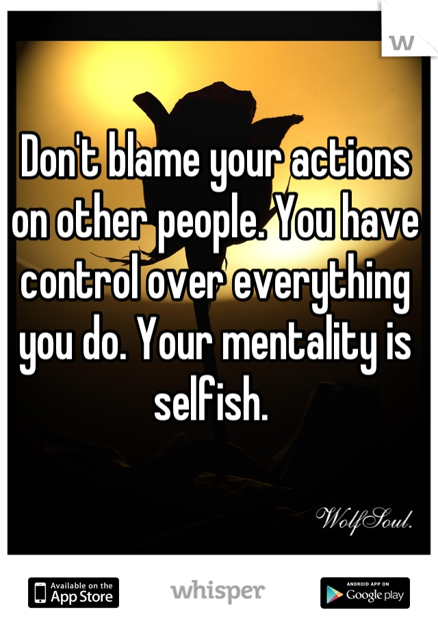 Don't blame your actions on other people. You have control over everything you do. Your mentality is selfish. 