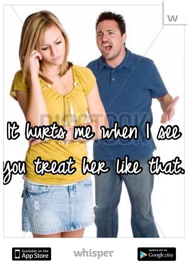 It hurts me when I see you treat her like that. 
