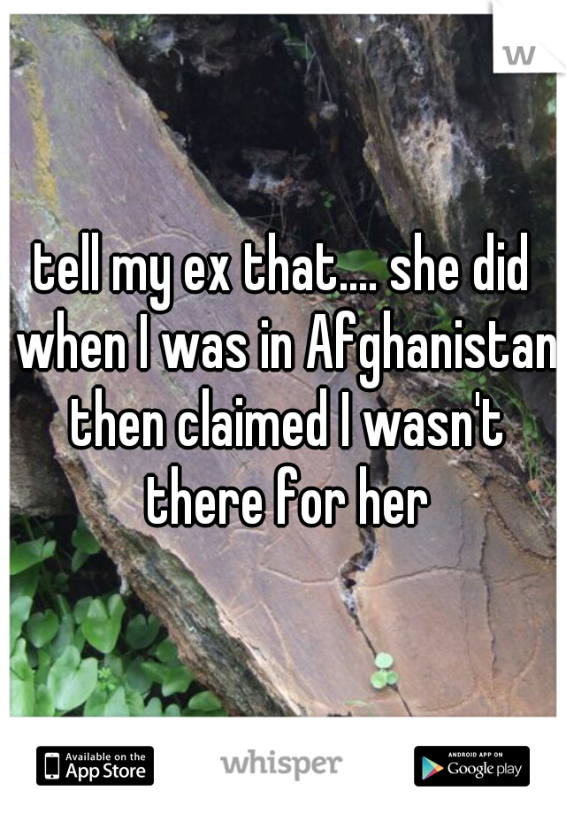 tell my ex that.... she did when I was in Afghanistan then claimed I wasn't there for her