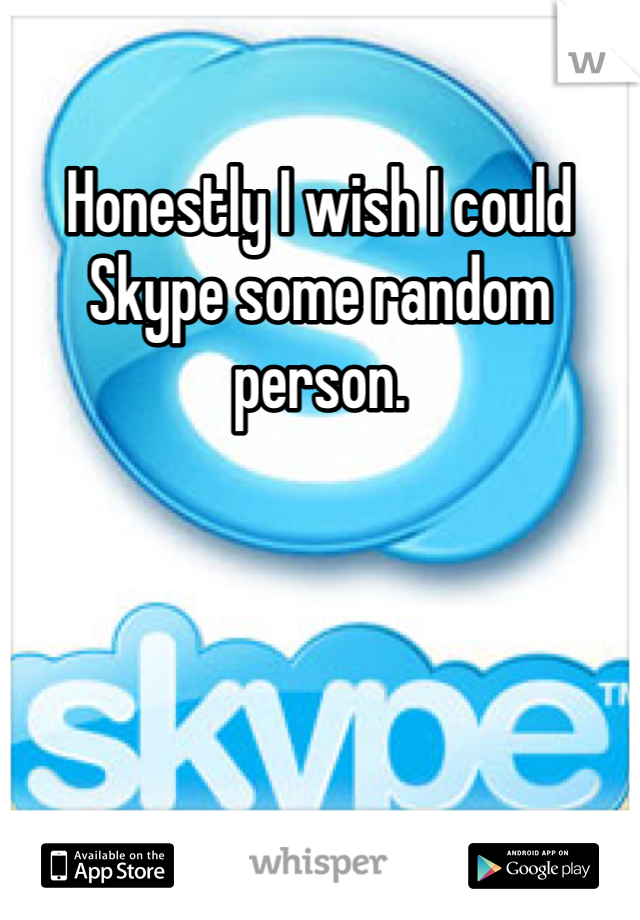 Honestly I wish I could Skype some random person. 