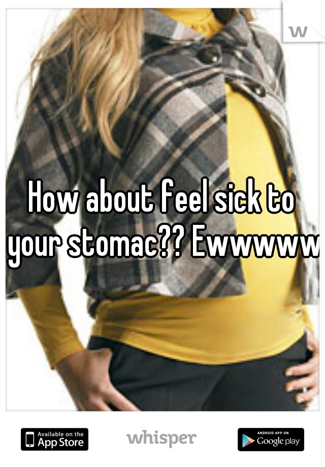 How about feel sick to your stomac?? Ewwwww