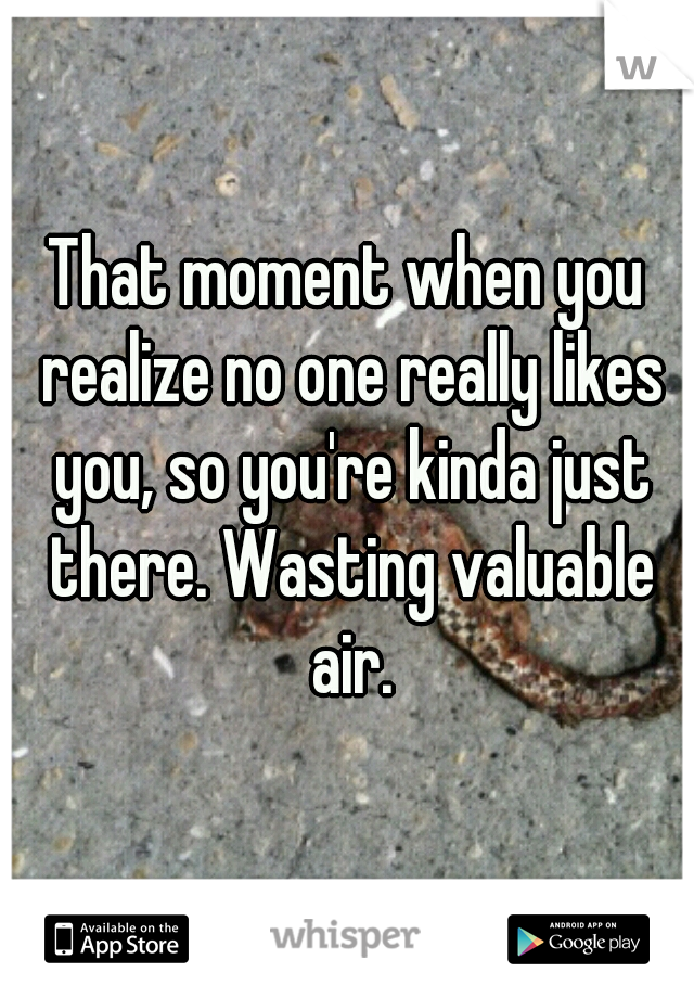 That moment when you realize no one really likes you, so you're kinda just there. Wasting valuable air.