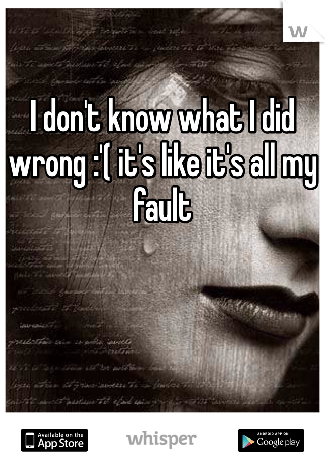 I don't know what I did wrong :'( it's like it's all my fault 