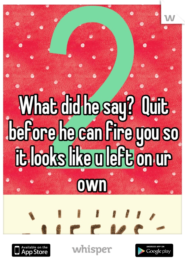 What did he say?  Quit before he can fire you so it looks like u left on ur own 
