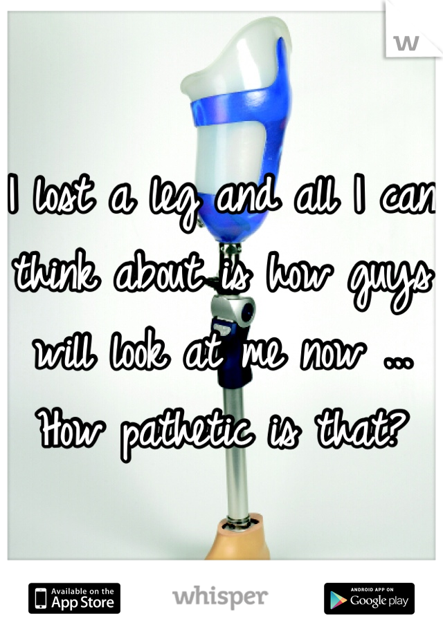 I lost a leg and all I can think about is how guys will look at me now ... How pathetic is that?