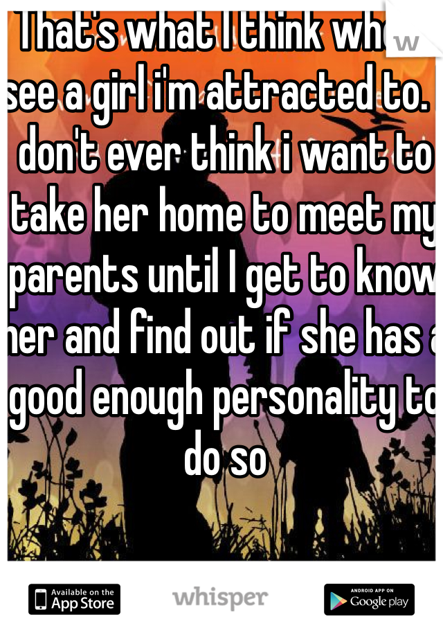 That's what I think when I see a girl i'm attracted to. I don't ever think i want to take her home to meet my parents until I get to know her and find out if she has a good enough personality to do so