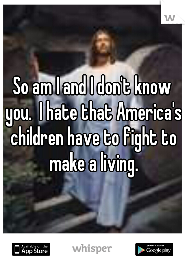 So am I and I don't know you.  I hate that America's children have to fight to make a living.