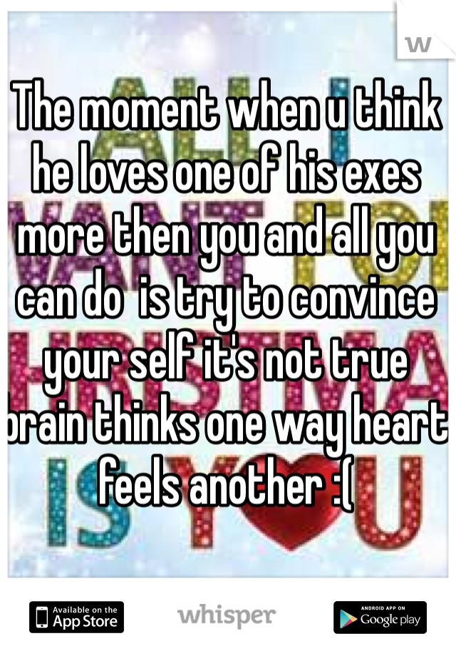 The moment when u think he loves one of his exes more then you and all you can do  is try to convince your self it's not true brain thinks one way heart feels another :(