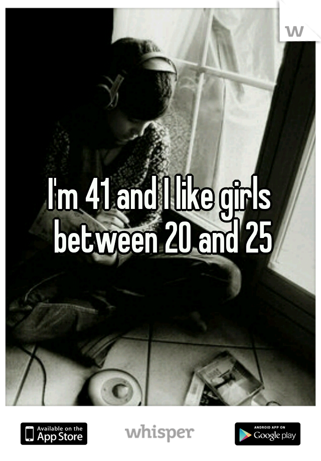 I'm 41 and I like girls between 20 and 25