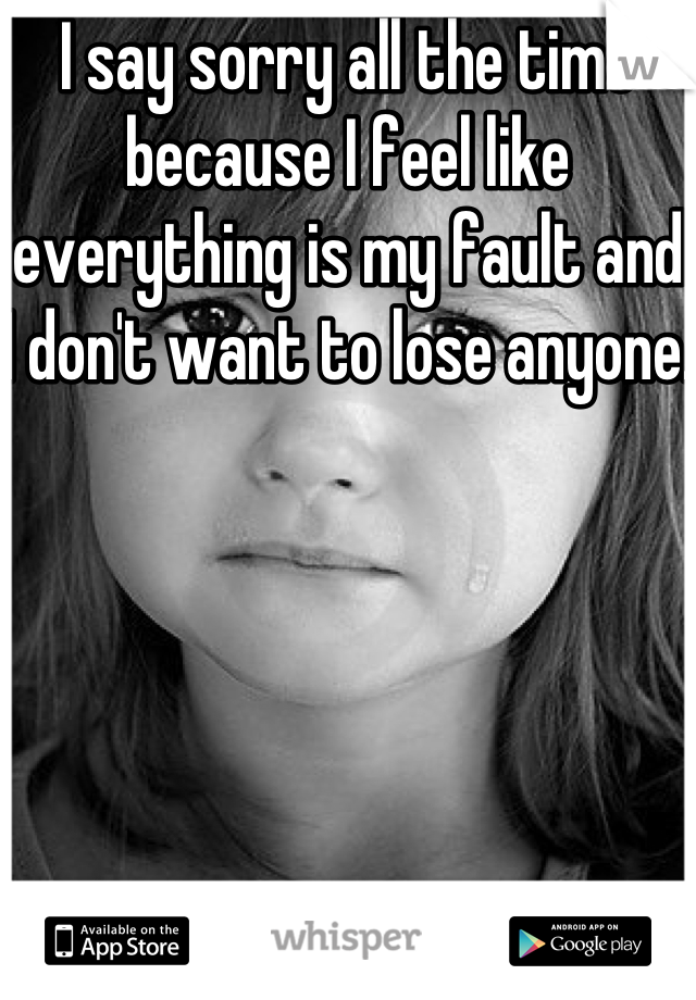 I say sorry all the time because I feel like everything is my fault and I don't want to lose anyone. 