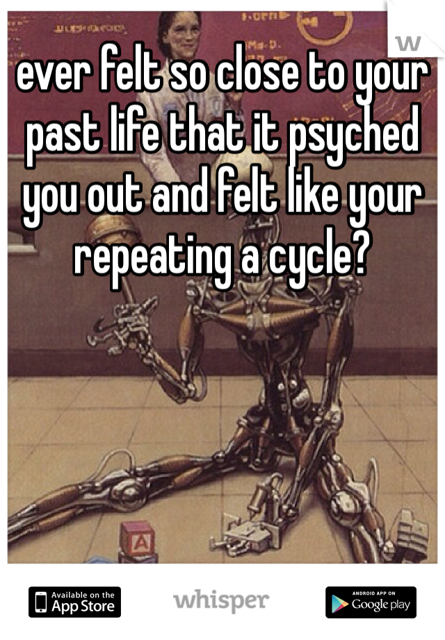 ever felt so close to your past life that it psyched you out and felt like your repeating a cycle?