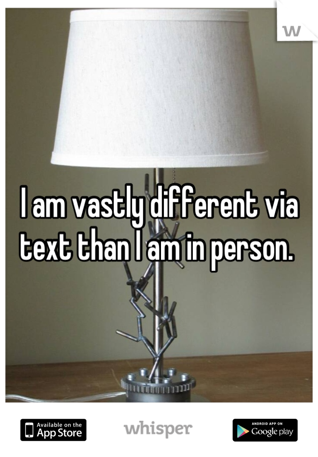 I am vastly different via text than I am in person. 