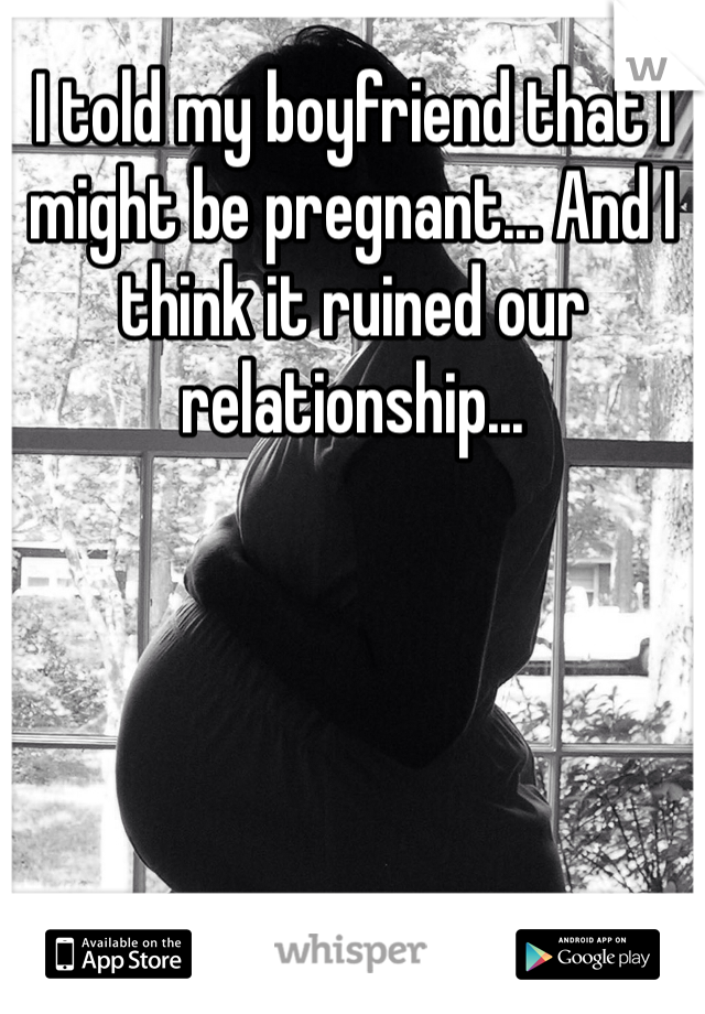 I told my boyfriend that I might be pregnant... And I think it ruined our relationship...