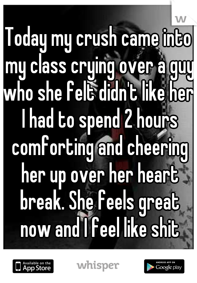 Today my crush came into my class crying over a guy who she felt didn't like her. I had to spend 2 hours comforting and cheering her up over her heart break. She feels great now and I feel like shit