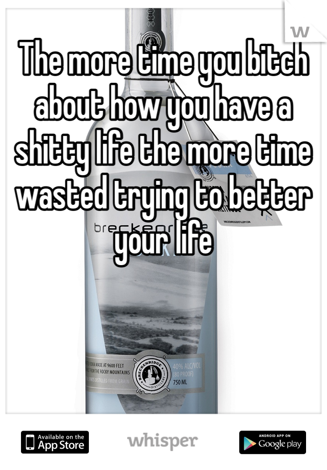 The more time you bitch about how you have a shitty life the more time wasted trying to better your life 