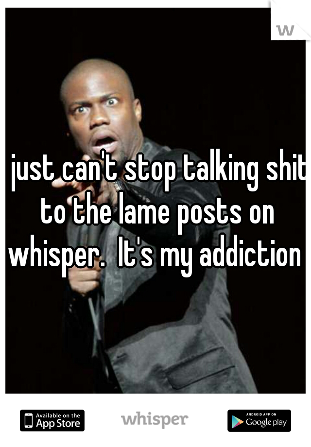 I just can't stop talking shit to the lame posts on whisper.  It's my addiction 