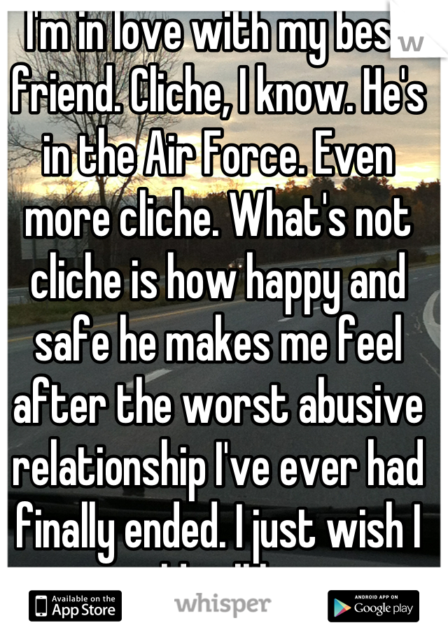 I'm in love with my best friend. Cliche, I know. He's in the Air Force. Even more cliche. What's not cliche is how happy and safe he makes me feel after the worst abusive relationship I've ever had finally ended. I just wish I could tell him. 
