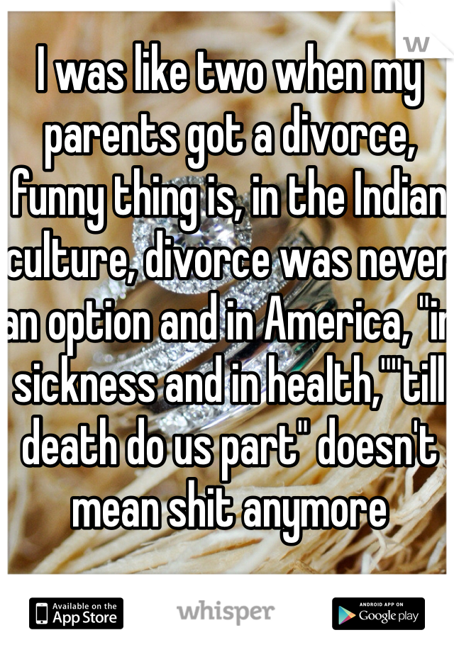 I was like two when my parents got a divorce, funny thing is, in the Indian culture, divorce was never an option and in America, "in sickness and in health,""till death do us part" doesn't mean shit anymore