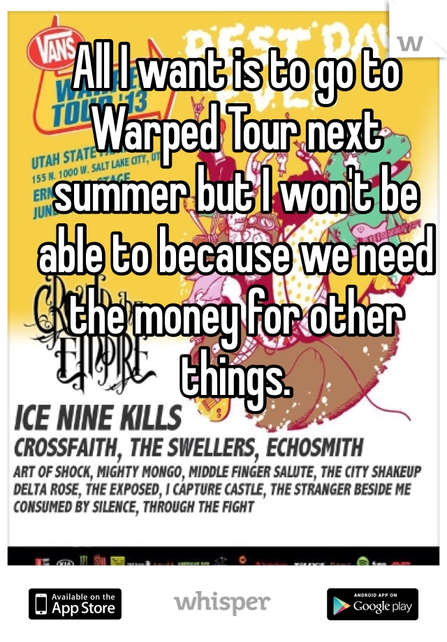 All I want is to go to Warped Tour next summer but I won't be able to because we need the money for other things. 