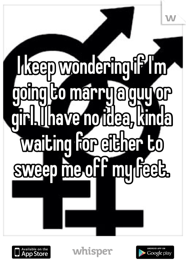I keep wondering if I'm going to marry a guy or girl. I have no idea, kinda waiting for either to sweep me off my feet.